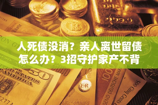 北京人死债没消？亲人离世留债怎么办？3招守护家产不背锅