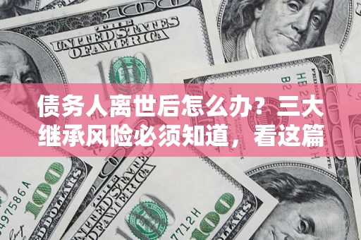北京债务人离世后怎么办？三大继承风险必须知道，看这篇就够了